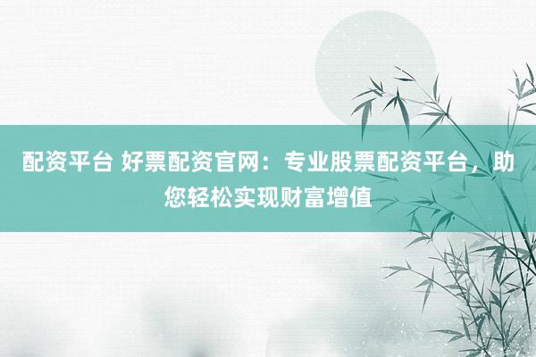 配资平台 好票配资官网：专业股票配资平台，助您轻松实现财富增值