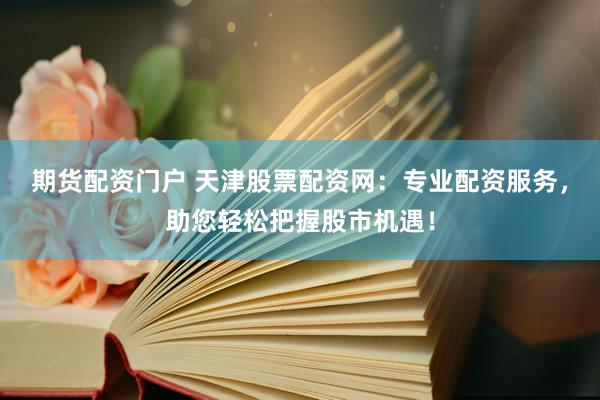 期货配资门户 天津股票配资网：专业配资服务，助您轻松把握股市机遇！