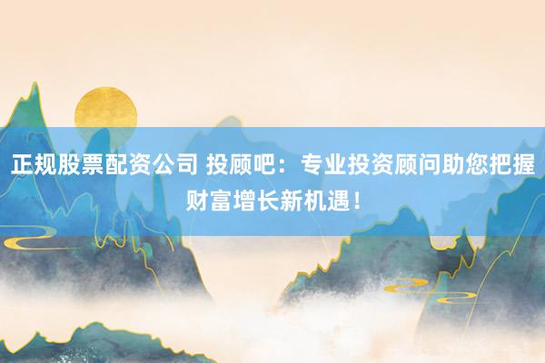 正规股票配资公司 投顾吧：专业投资顾问助您把握财富增长新机遇！
