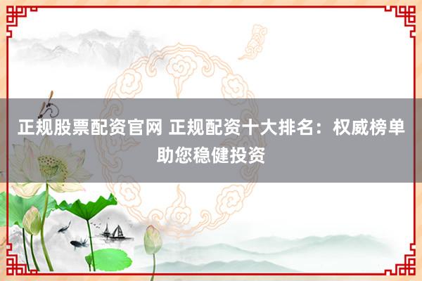 正规股票配资官网 正规配资十大排名：权威榜单助您稳健投资