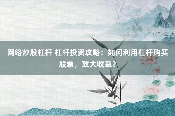 网络炒股杠杆 杠杆投资攻略：如何利用杠杆购买股票，放大收益？