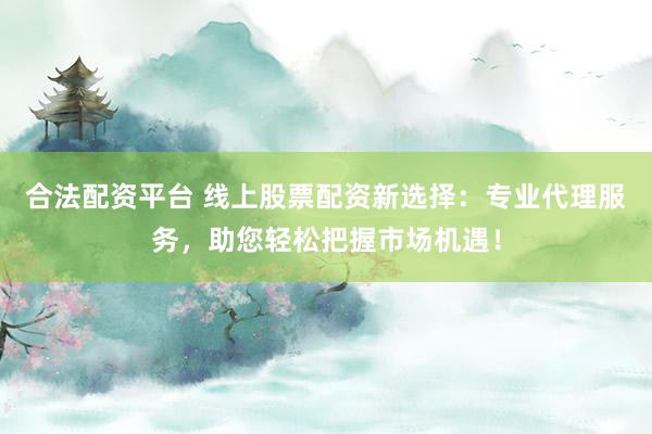 合法配资平台 线上股票配资新选择：专业代理服务，助您轻松把握市场机遇！