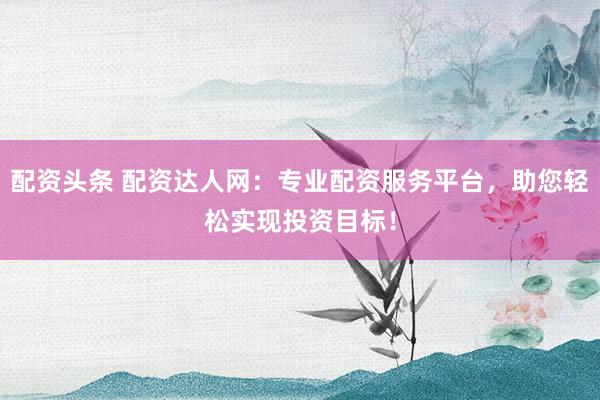 配资头条 配资达人网：专业配资服务平台，助您轻松实现投资目标！