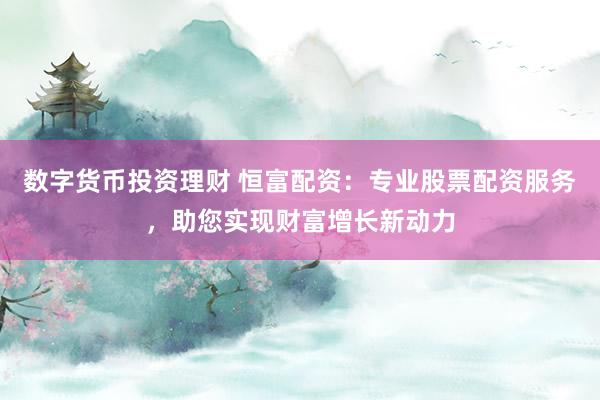 数字货币投资理财 恒富配资：专业股票配资服务，助您实现财富增长新动力