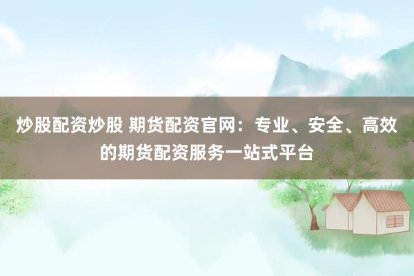 炒股配资炒股 期货配资官网：专业、安全、高效的期货配资服务一站式平台