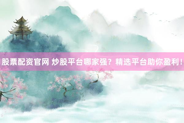 股票配资官网 炒股平台哪家强？精选平台助你盈利！