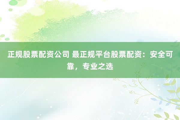正规股票配资公司 最正规平台股票配资：安全可靠，专业之选