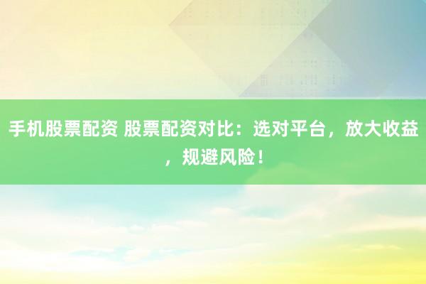 手机股票配资 股票配资对比：选对平台，放大收益，规避风险！