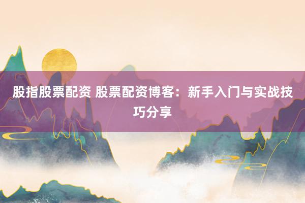 股指股票配资 股票配资博客：新手入门与实战技巧分享