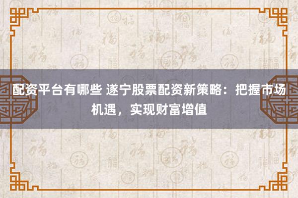 配资平台有哪些 遂宁股票配资新策略：把握市场机遇，实现财富增值