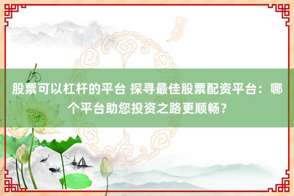 股票可以杠杆的平台 探寻最佳股票配资平台：哪个平台助您投资之路更顺畅？
