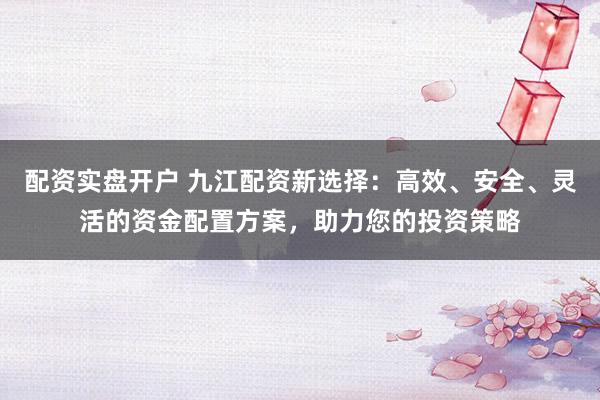 配资实盘开户 九江配资新选择：高效、安全、灵活的资金配置方案，助力您的投资策略
