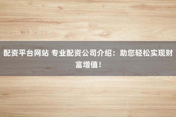 配资平台网站 专业配资公司介绍：助您轻松实现财富增值！