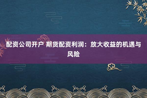 配资公司开户 期货配资利润：放大收益的机遇与风险