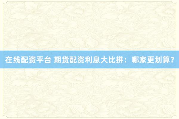 在线配资平台 期货配资利息大比拼：哪家更划算？