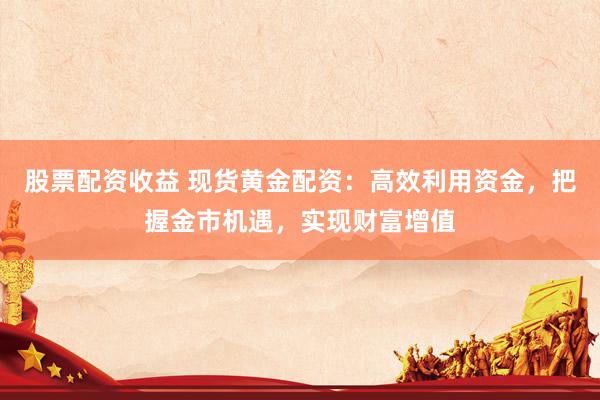 股票配资收益 现货黄金配资：高效利用资金，把握金市机遇，实现财富增值