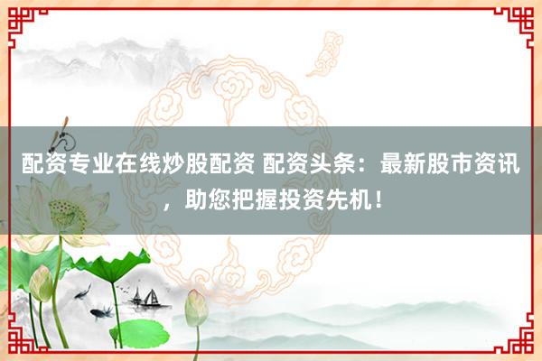 配资专业在线炒股配资 配资头条：最新股市资讯，助您把握投资先机！