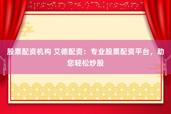 股票配资机构 艾德配资：专业股票配资平台，助您轻松炒股