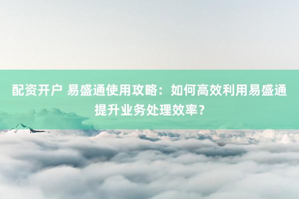 配资开户 易盛通使用攻略：如何高效利用易盛通提升业务处理效率？
