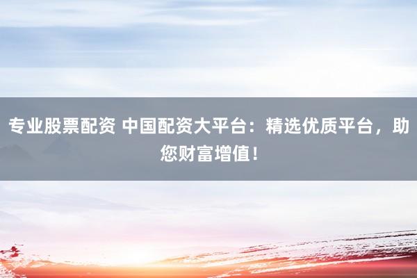 专业股票配资 中国配资大平台：精选优质平台，助您财富增值！