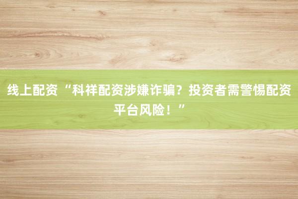 线上配资 “科祥配资涉嫌诈骗？投资者需警惕配资平台风险！”