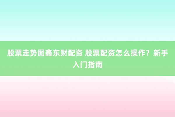 股票走势图鑫东财配资 股票配资怎么操作？新手入门指南