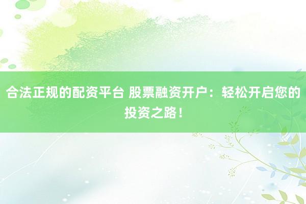 合法正规的配资平台 股票融资开户：轻松开启您的投资之路！