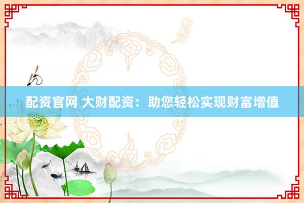 配资官网 大财配资：助您轻松实现财富增值