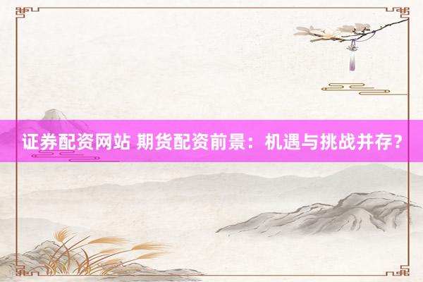 证券配资网站 期货配资前景：机遇与挑战并存？
