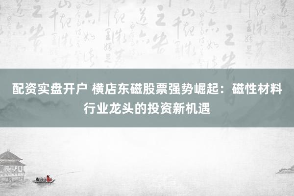 配资实盘开户 横店东磁股票强势崛起：磁性材料行业龙头的投资新机遇