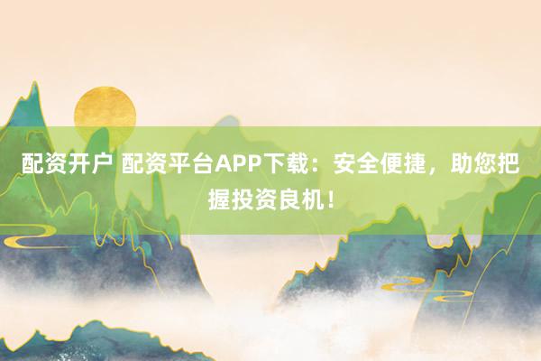 配资开户 配资平台APP下载：安全便捷，助您把握投资良机！