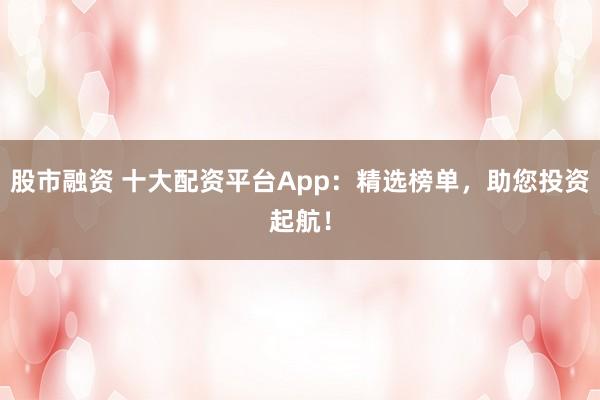 股市融资 十大配资平台App：精选榜单，助您投资起航！