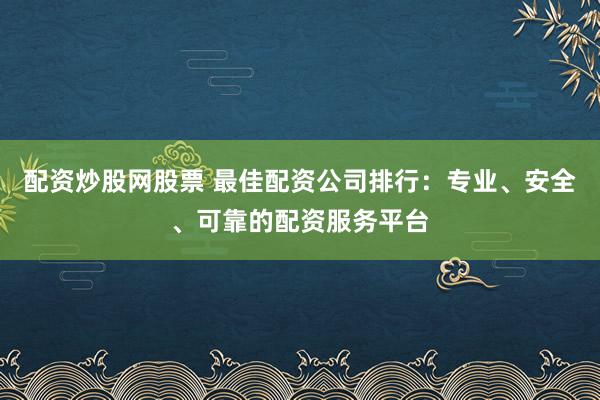 配资炒股网股票 最佳配资公司排行：专业、安全、可靠的配资服务平台