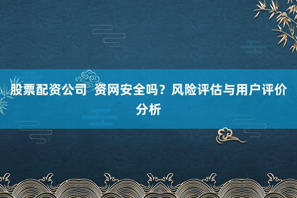 股票配资公司  资网安全吗？风险评估与用户评价分析
