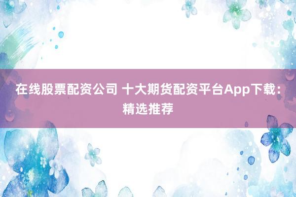 在线股票配资公司 十大期货配资平台App下载：精选推荐