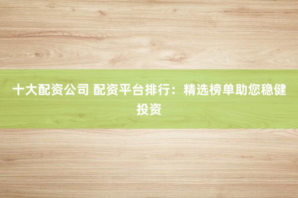 十大配资公司 配资平台排行：精选榜单助您稳健投资