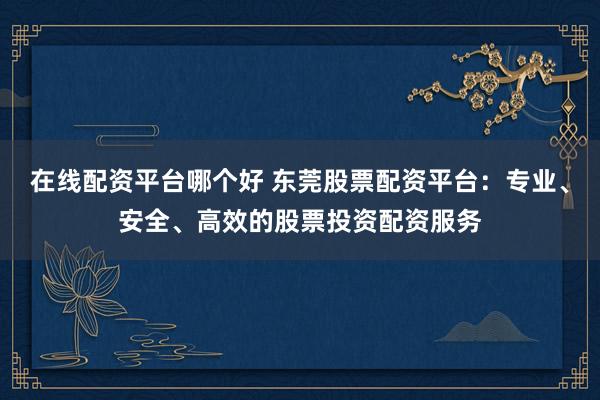 在线配资平台哪个好 东莞股票配资平台：专业、安全、高效的股票投资配资服务