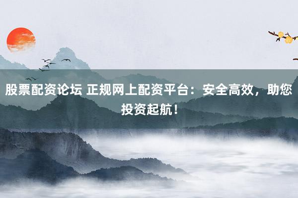 股票配资论坛 正规网上配资平台：安全高效，助您投资起航！