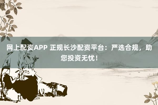 网上配资APP 正规长沙配资平台：严选合规，助您投资无忧！