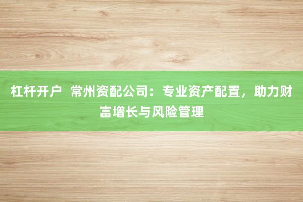 杠杆开户  常州资配公司：专业资产配置，助力财富增长与风险管理