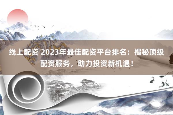 线上配资 2023年最佳配资平台排名：揭秘顶级配资服务，助力投资新机遇！