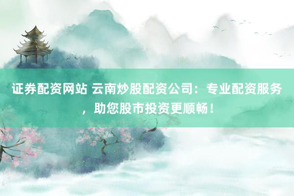 证券配资网站 云南炒股配资公司：专业配资服务，助您股市投资更顺畅！