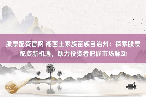 股票配资官网 湘西土家族苗族自治州：探索股票配资新机遇，助力投资者把握市场脉动