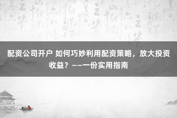 配资公司开户 如何巧妙利用配资策略，放大投资收益？——一份实用指南
