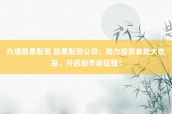 办理股票配资 股票配资公司：助力投资者放大收益，开启股市新征程！