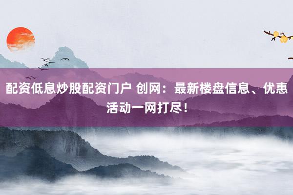 配资低息炒股配资门户 创网：最新楼盘信息、优惠活动一网打尽！