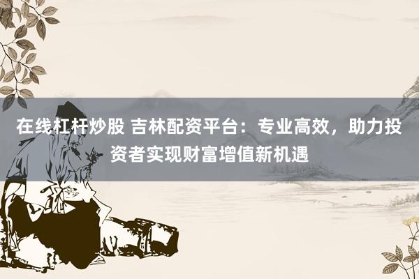 在线杠杆炒股 吉林配资平台：专业高效，助力投资者实现财富增值新机遇