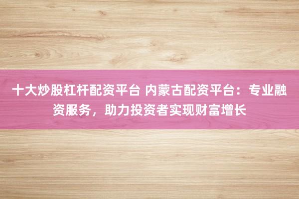 十大炒股杠杆配资平台 内蒙古配资平台：专业融资服务，助力投资者实现财富增长