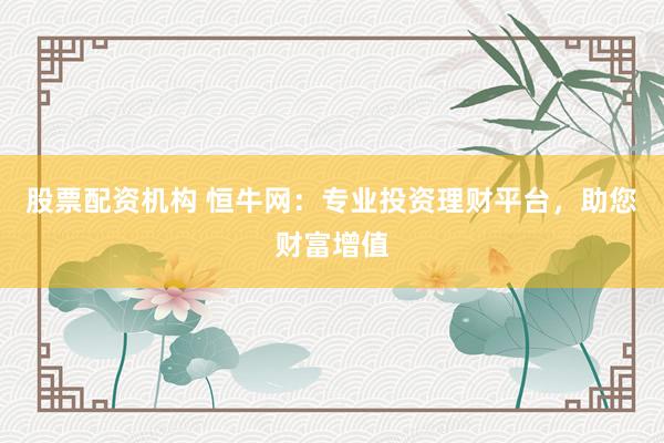 股票配资机构 恒牛网：专业投资理财平台，助您财富增值