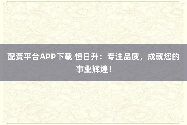 配资平台APP下载 恒日升：专注品质，成就您的事业辉煌！